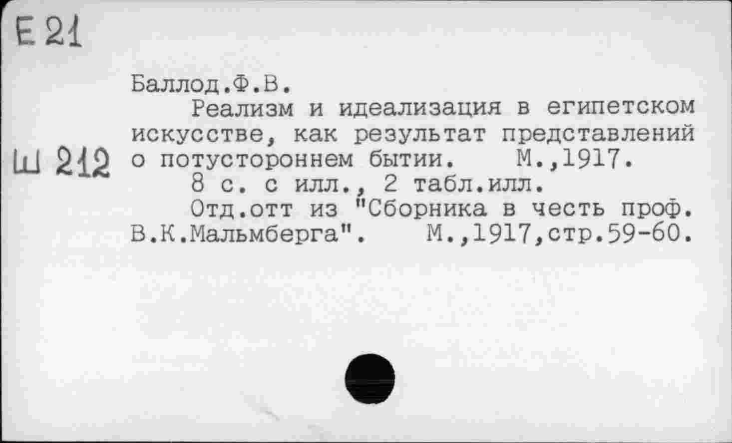 ﻿Є 21
Баллод.Ф.В.
Реализм и идеализация в египетском искусстве, как результат представлений Ш 212 о потустороннем бытии. М.,1917.
8 с. с илл., 2 табл.илл.
Отд.отт из "Сборника в честь проф. В.К.Мальмберга". М.,1917,стр.59-60.